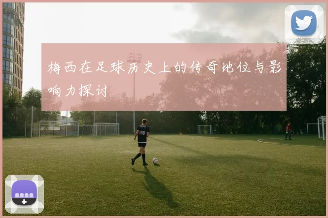 梅西在足球历史上的传奇地位与影响力探讨