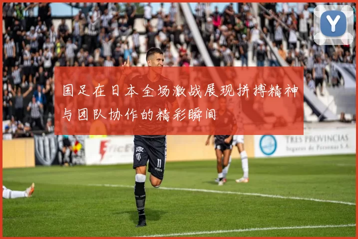 国足在日本全场激战展现拼搏精神与团队协作的精彩瞬间