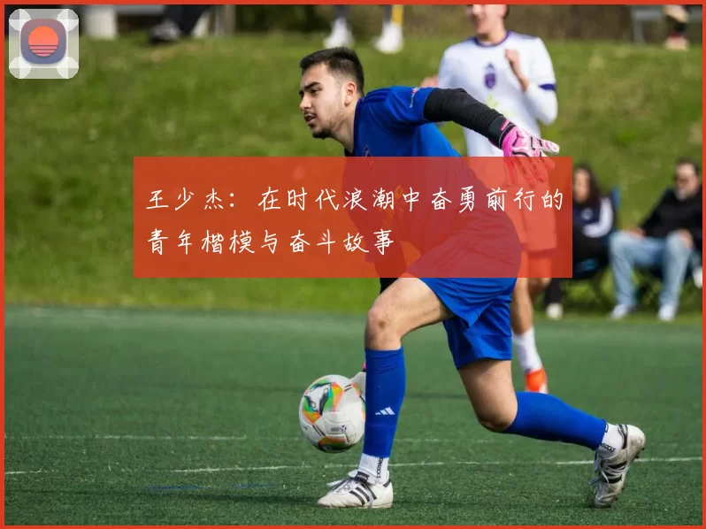 王少杰：在时代浪潮中奋勇前行的青年楷模与奋斗故事