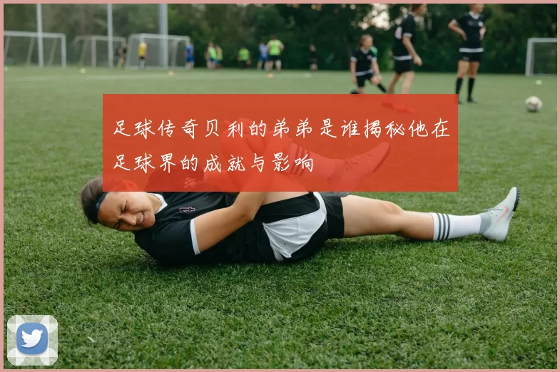 足球传奇贝利的弟弟是谁揭秘他在足球界的成就与影响