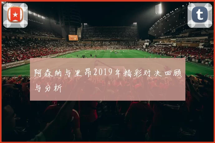阿森纳与里昂2019年精彩对决回顾与分析