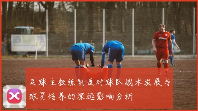 足球主教练制度对球队战术发展与球员培养的深远影响分析