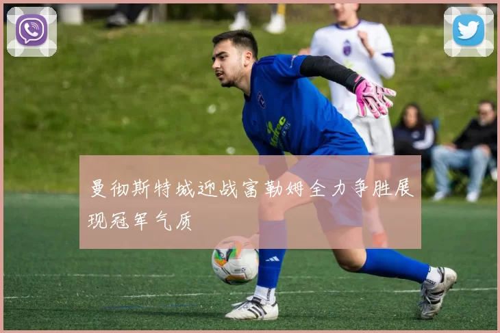 曼彻斯特城迎战富勒姆全力争胜展现冠军气质