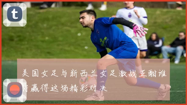美国女足与新西兰女足激战正酣谁将赢得这场精彩对决