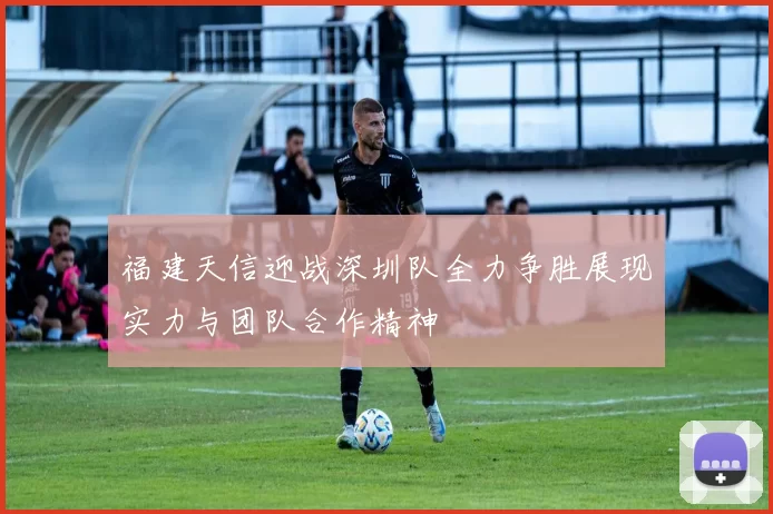 福建天信迎战深圳队全力争胜展现实力与团队合作精神